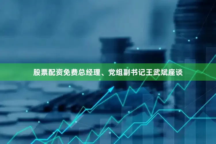 股票配资免费总经理、党组副书记王武斌座谈